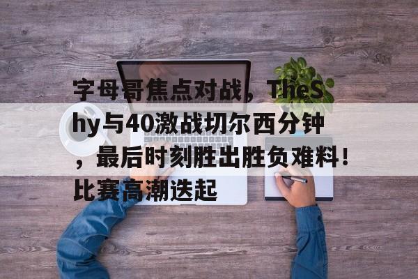 关于字母哥焦点对战，TheShy与40激战切尔西分钟，最后时刻胜出胜负难料！比赛高潮迭起的信息